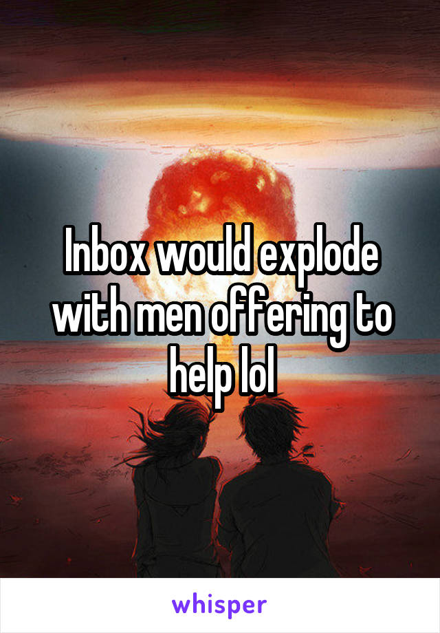 Inbox would explode with men offering to help lol