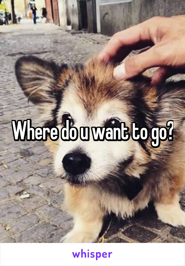 Where do u want to go?