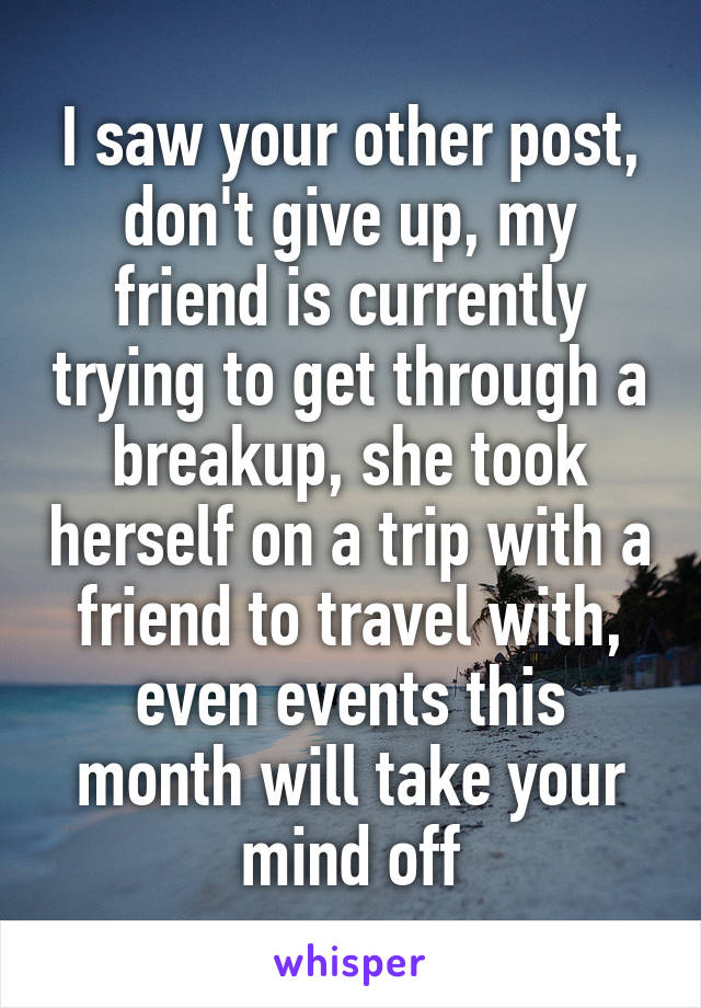 I saw your other post, don't give up, my friend is currently trying to get through a breakup, she took herself on a trip with a friend to travel with, even events this month will take your mind off