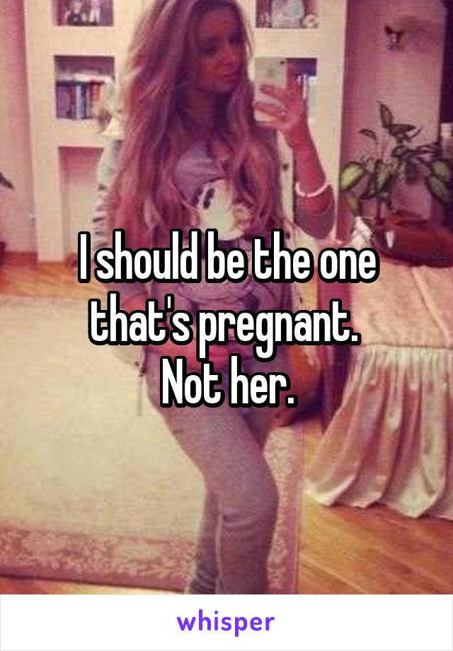 I should be the one that's pregnant. 
Not her.
