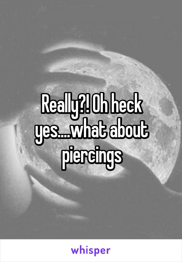 Really?! Oh heck yes....what about piercings