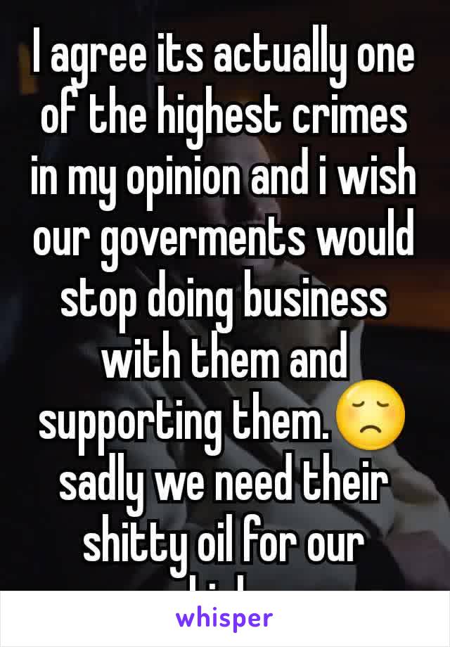 I agree its actually one of the highest crimes in my opinion and i wish our goverments would stop doing business with them and supporting them.😞sadly we need their shitty oil for our vehicles. 