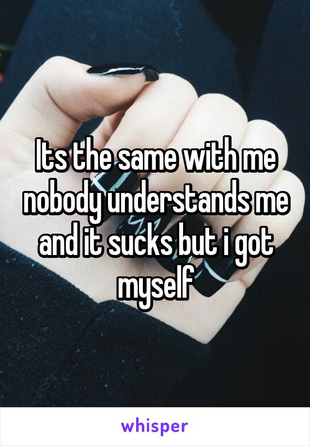 Its the same with me nobody understands me and it sucks but i got myself
