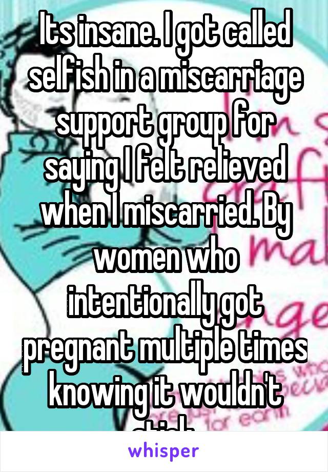 Its insane. I got called selfish in a miscarriage support group for saying I felt relieved when I miscarried. By women who intentionally got pregnant multiple times knowing it wouldn't stick.