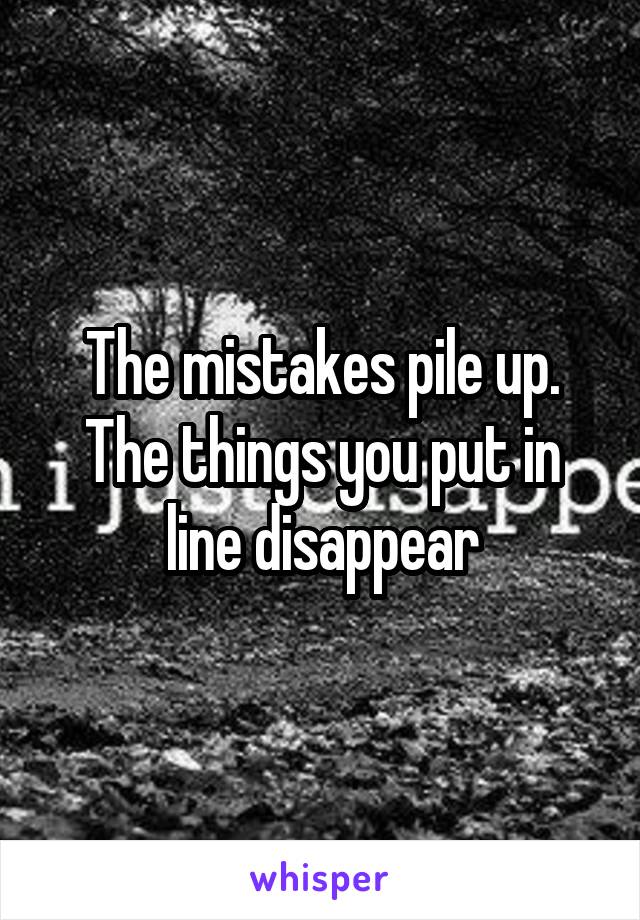 The mistakes pile up. The things you put in line disappear