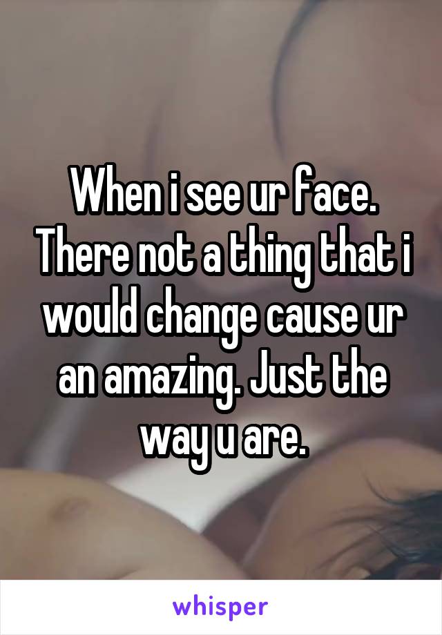 When i see ur face. There not a thing that i would change cause ur an amazing. Just the way u are.
