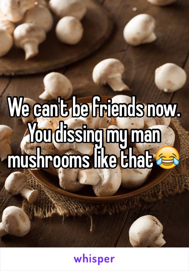 We can't be friends now. You dissing my man mushrooms like that😂