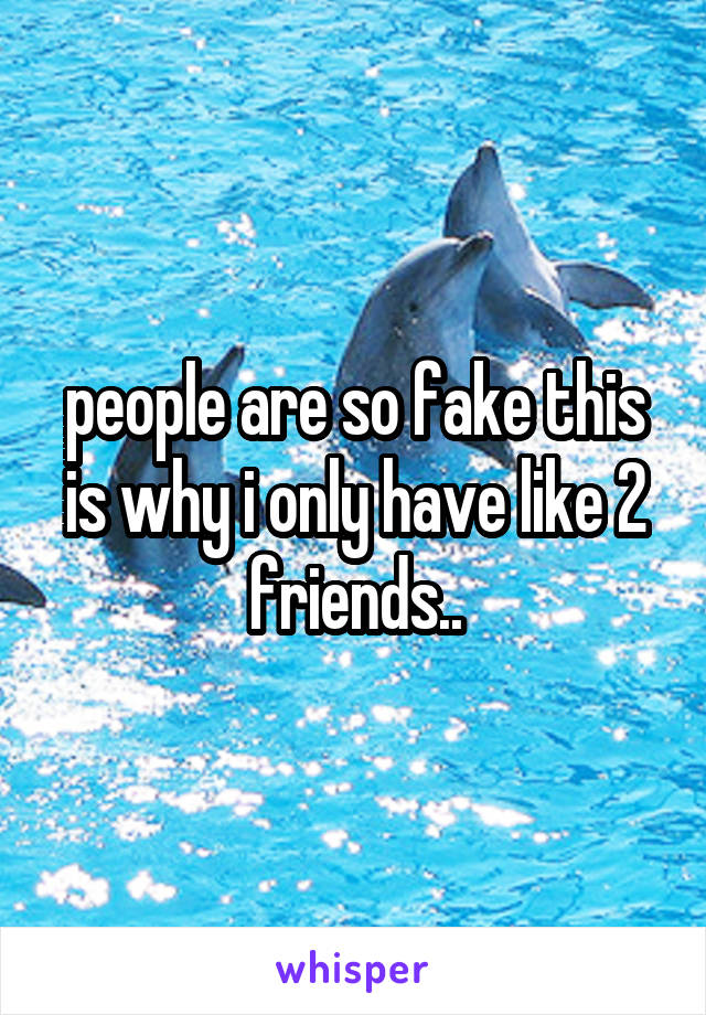 people are so fake this is why i only have like 2 friends..