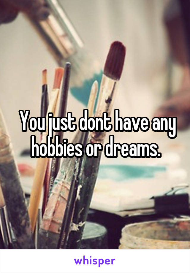  You just dont have any hobbies or dreams.