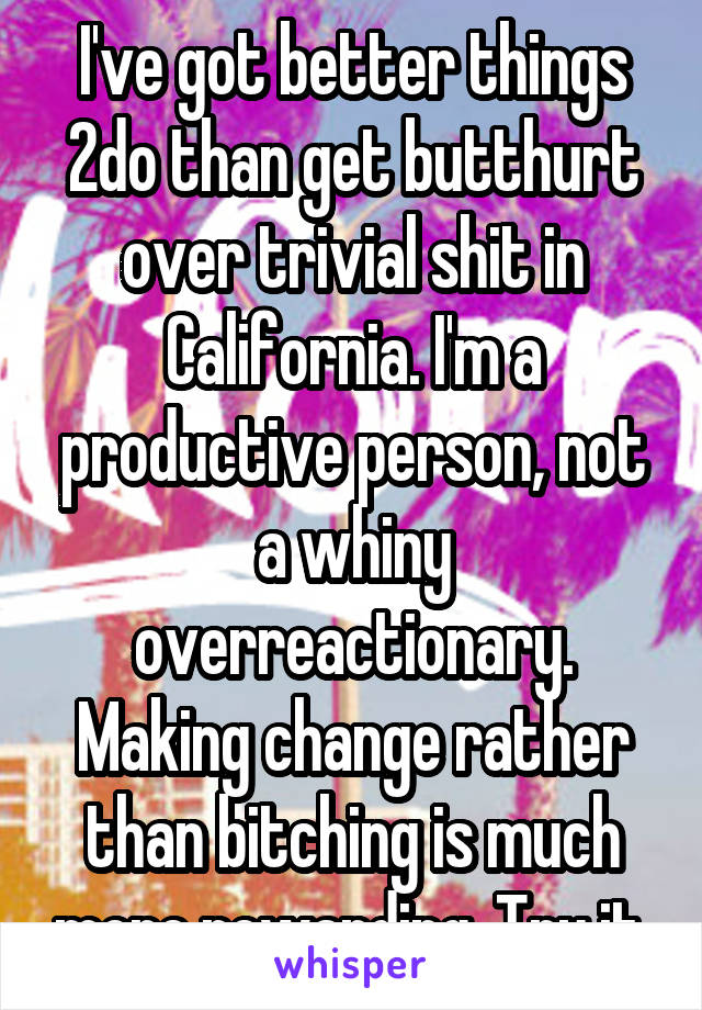 I've got better things 2do than get butthurt over trivial shit in California. I'm a productive person, not a whiny overreactionary. Making change rather than bitching is much more rewarding. Try it.