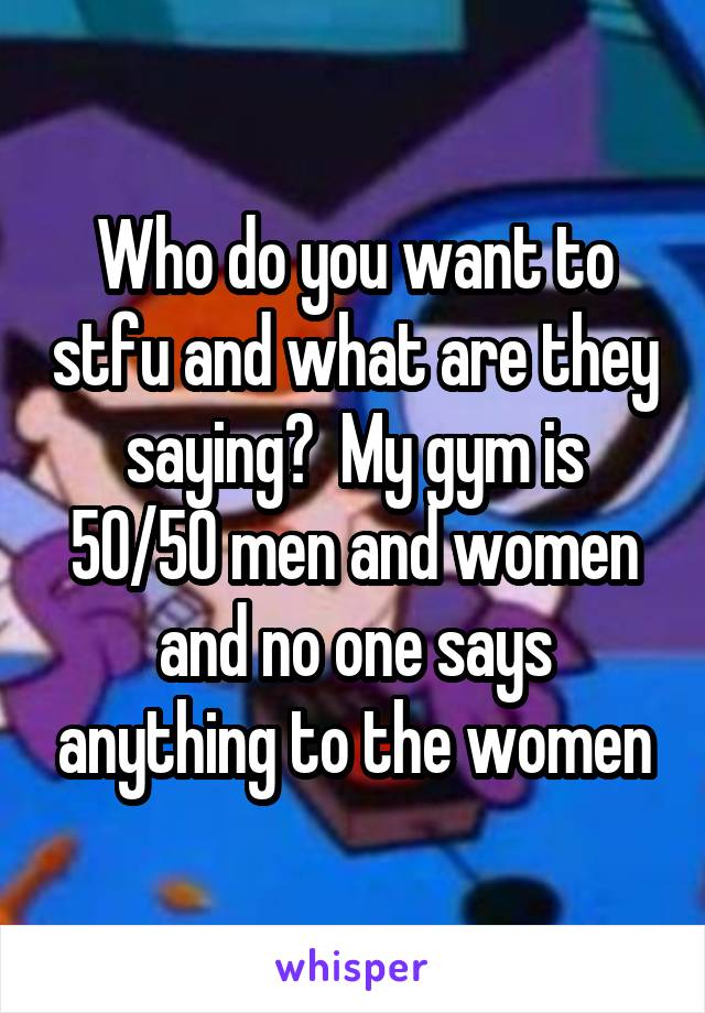 Who do you want to stfu and what are they saying?  My gym is 50/50 men and women and no one says anything to the women