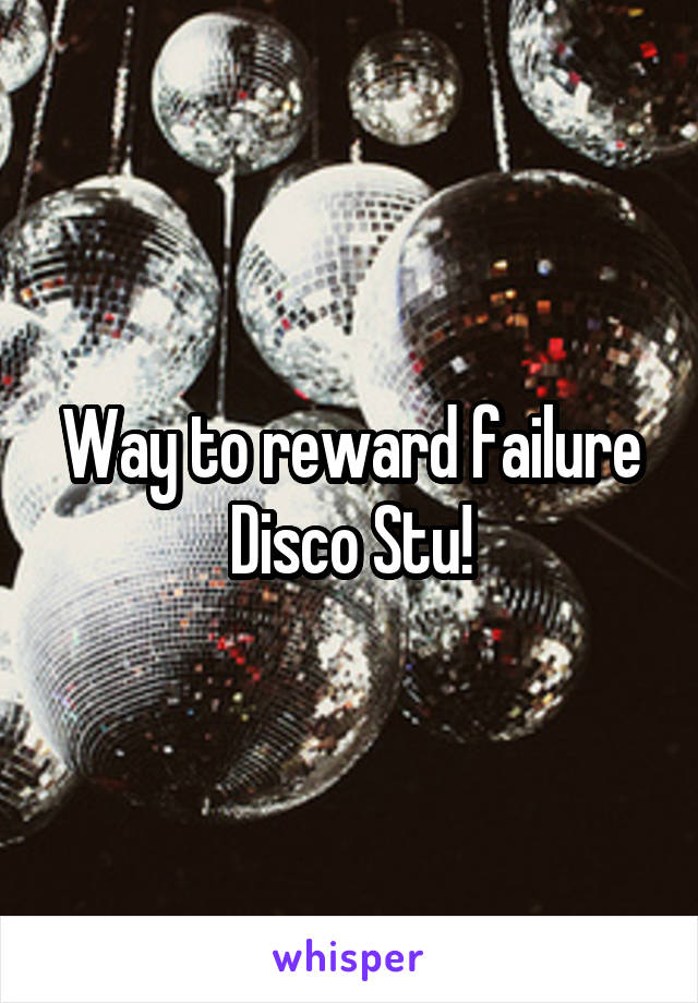 Way to reward failure Disco Stu!