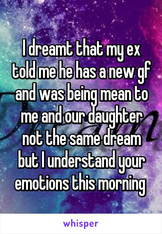 I dreamt that my ex told me he has a new gf and was being mean to me and our daughter not the same dream but I understand your emotions this morning 