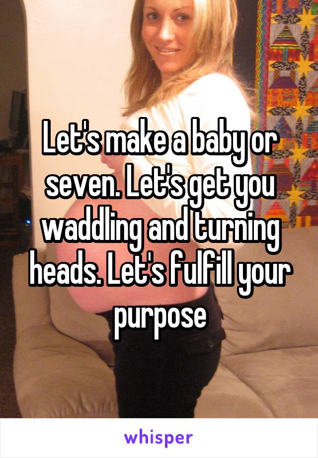 Let's make a baby or seven. Let's get you waddling and turning heads. Let's fulfill your purpose