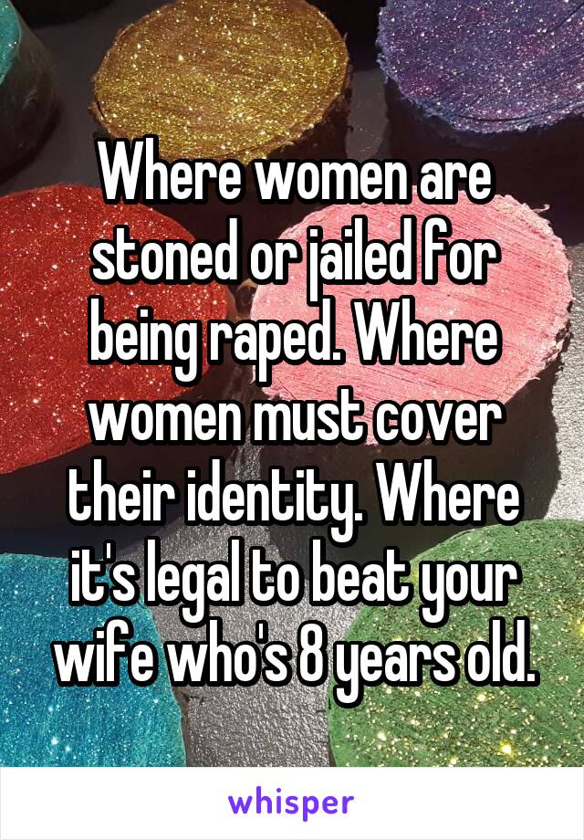 Where women are stoned or jailed for being raped. Where women must cover their identity. Where it's legal to beat your wife who's 8 years old.