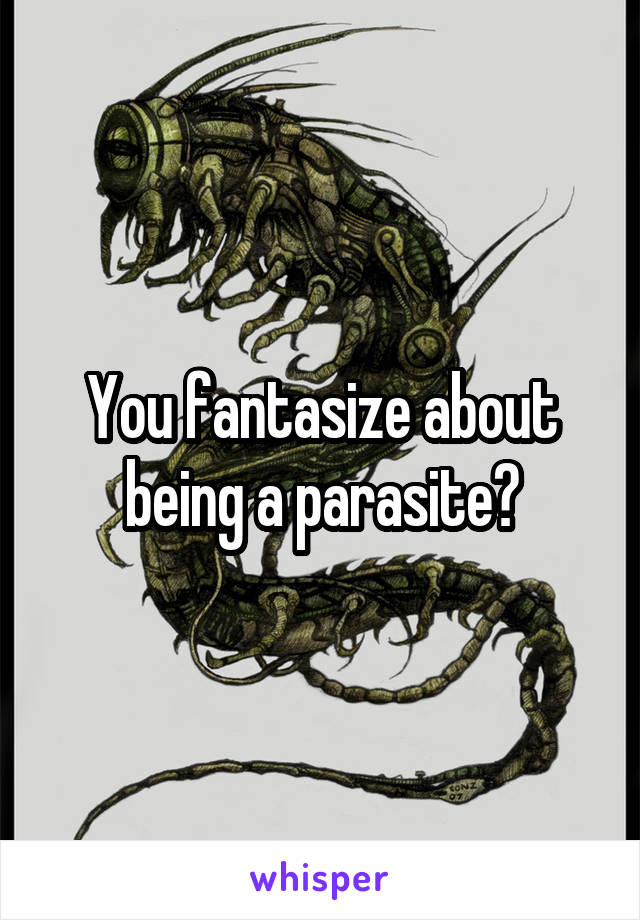 You fantasize about being a parasite?