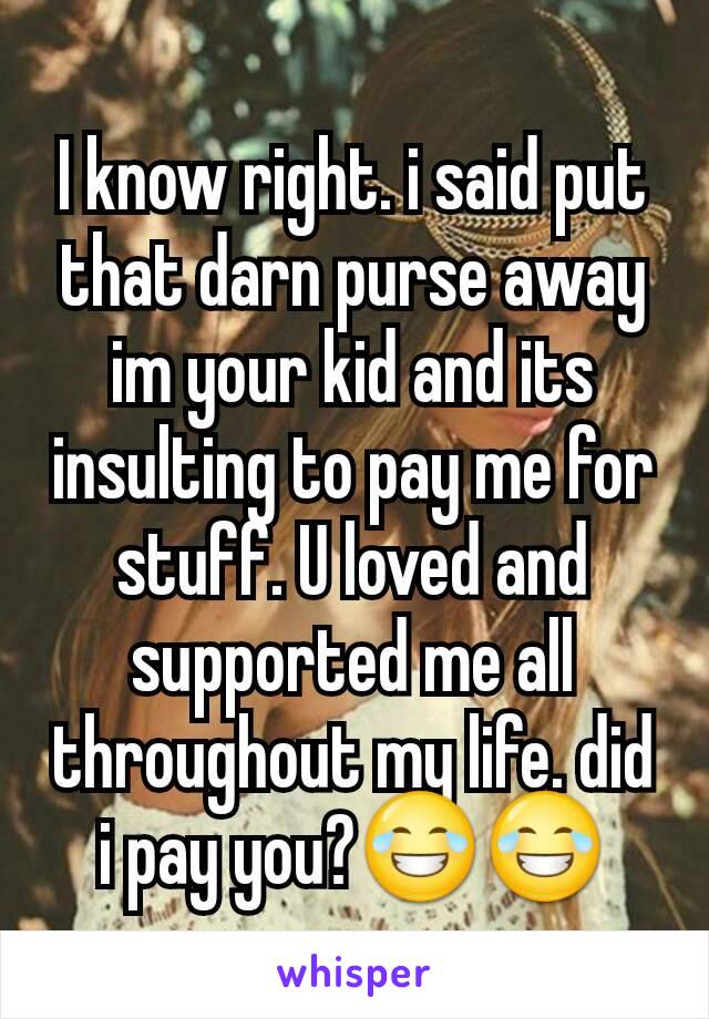 I know right. i said put that darn purse away im your kid and its insulting to pay me for stuff. U loved and supported me all throughout my life. did i pay you?😂😂