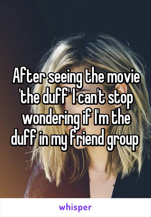 After seeing the movie 'the duff' I can't stop wondering if I'm the duff in my friend group 
