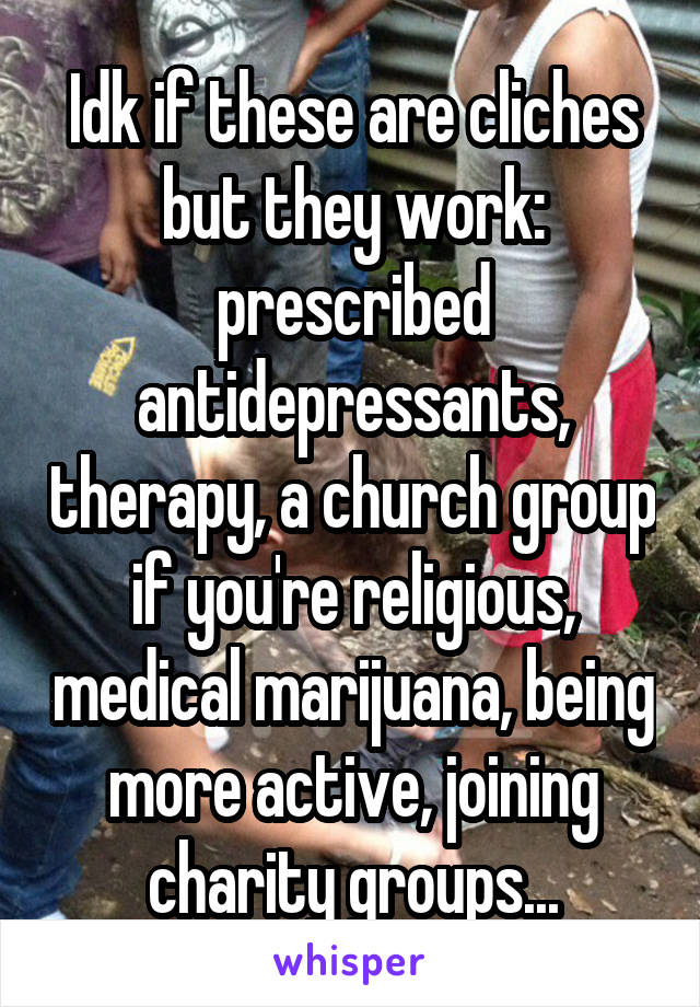 Idk if these are cliches but they work: prescribed antidepressants, therapy, a church group if you're religious, medical marijuana, being more active, joining charity groups...