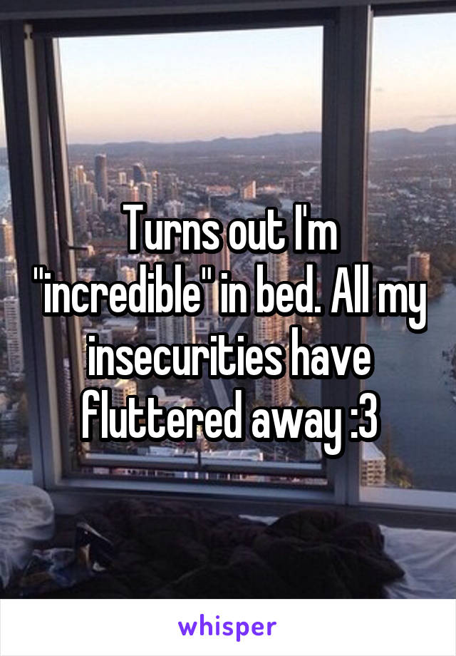 Turns out I'm "incredible" in bed. All my insecurities have fluttered away :3
