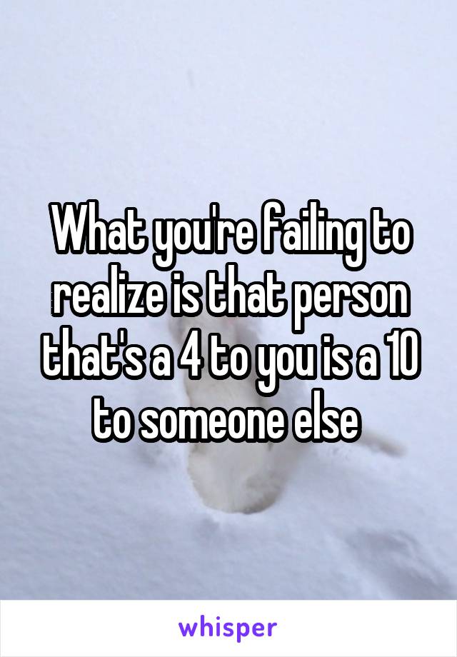 What you're failing to realize is that person that's a 4 to you is a 10 to someone else 