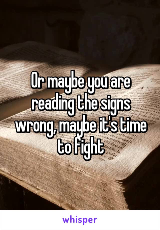 Or maybe you are reading the signs wrong, maybe it's time to fight