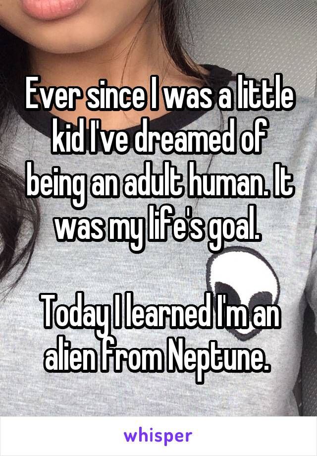 Ever since I was a little kid I've dreamed of being an adult human. It was my life's goal. 

Today I learned I'm an alien from Neptune. 
