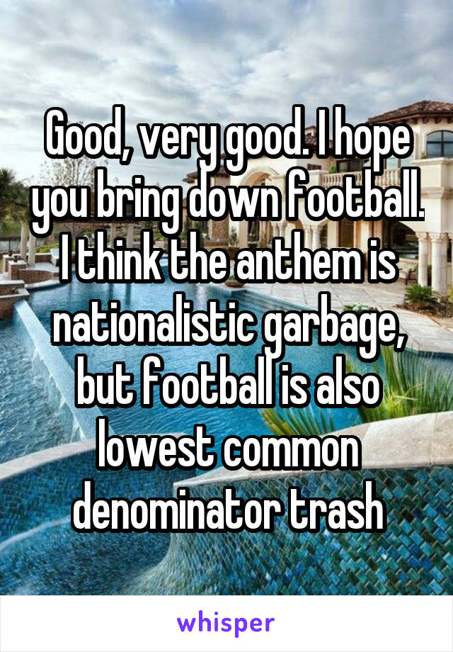 Good, very good. I hope you bring down football. I think the anthem is nationalistic garbage, but football is also lowest common denominator trash