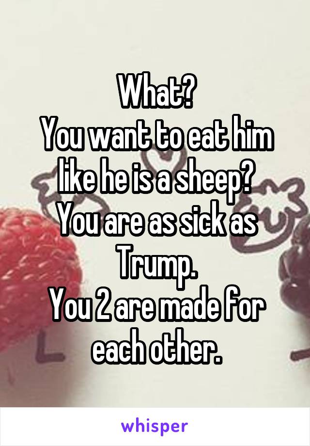 What?
You want to eat him like he is a sheep?
You are as sick as Trump.
You 2 are made for each other.