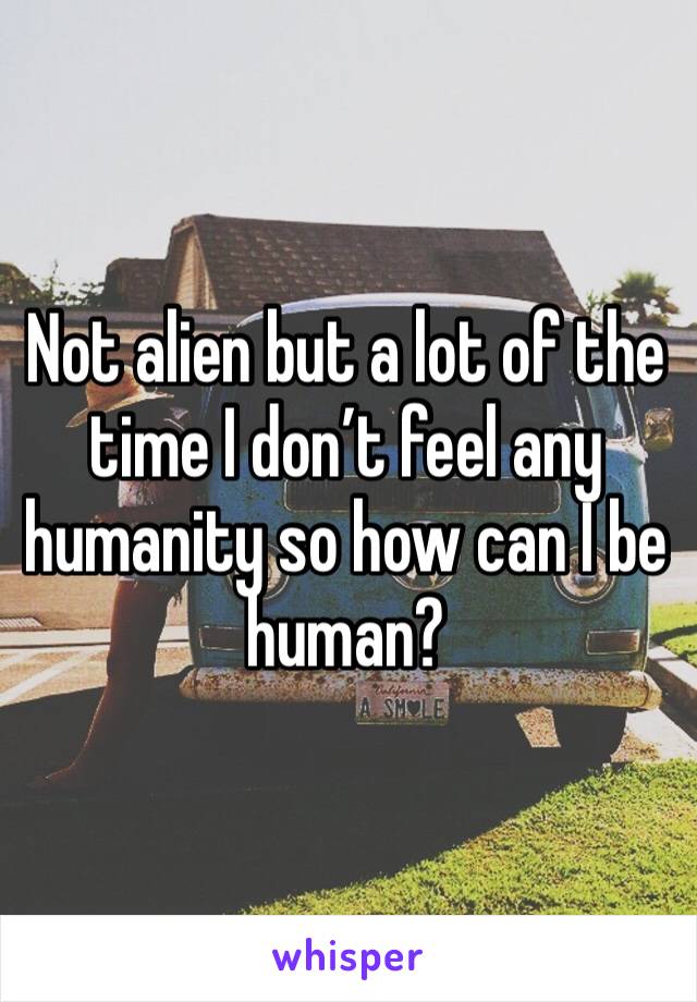 Not alien but a lot of the time I don’t feel any humanity so how can I be human? 