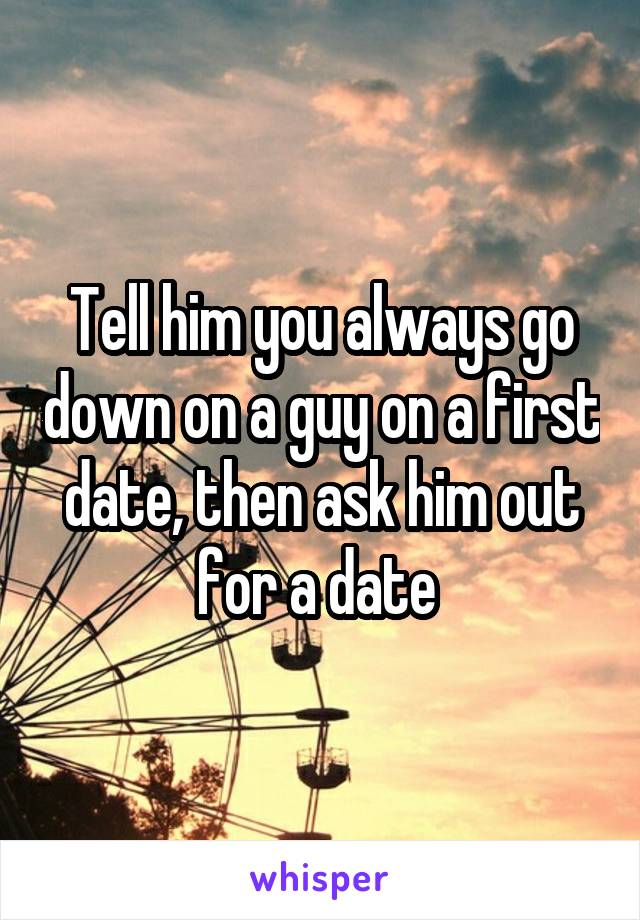 Tell him you always go down on a guy on a first date, then ask him out for a date 