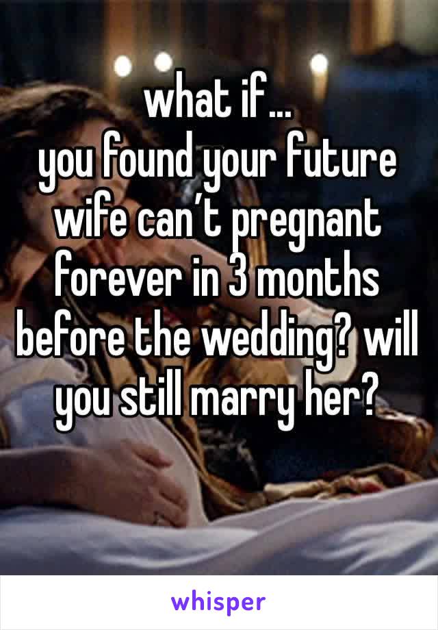 what if...
you found your future wife can’t pregnant forever in 3 months before the wedding? will you still marry her?