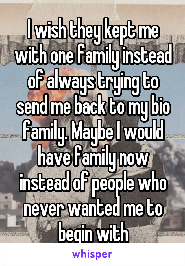 I wish they kept me with one family instead of always trying to send me back to my bio family. Maybe I would have family now instead of people who never wanted me to begin with