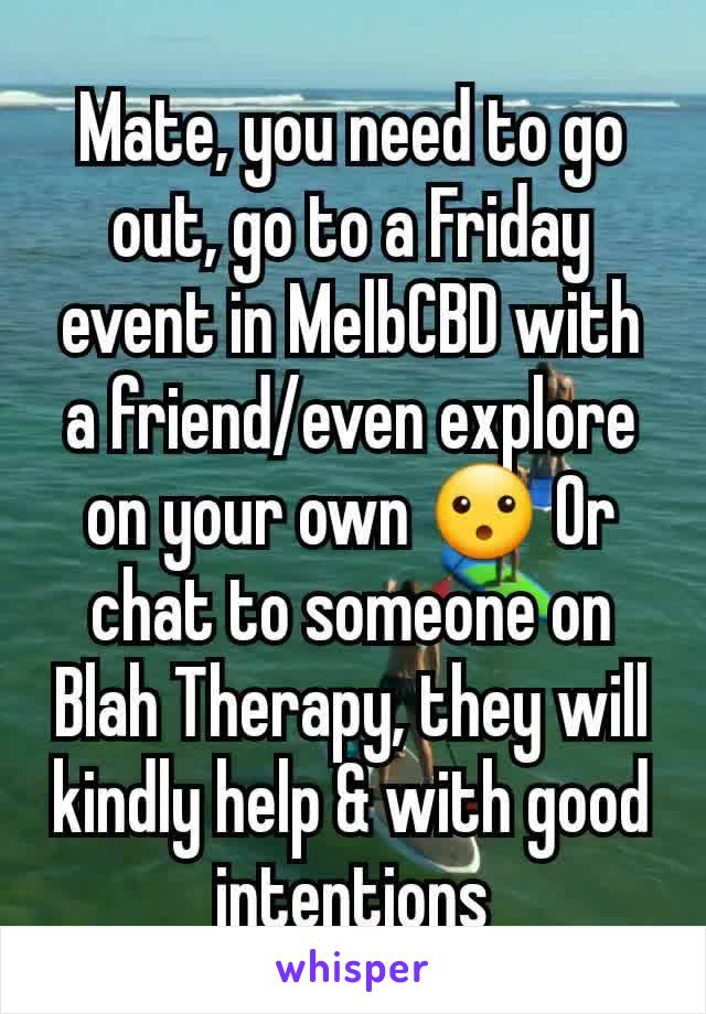Mate, you need to go out, go to a Friday event in MelbCBD with a friend/even explore on your own 😮 Or chat to someone on Blah Therapy, they will kindly help & with good intentions