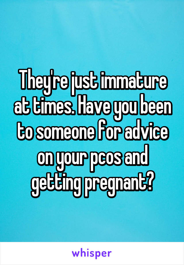 They're just immature at times. Have you been to someone for advice on your pcos and getting pregnant?