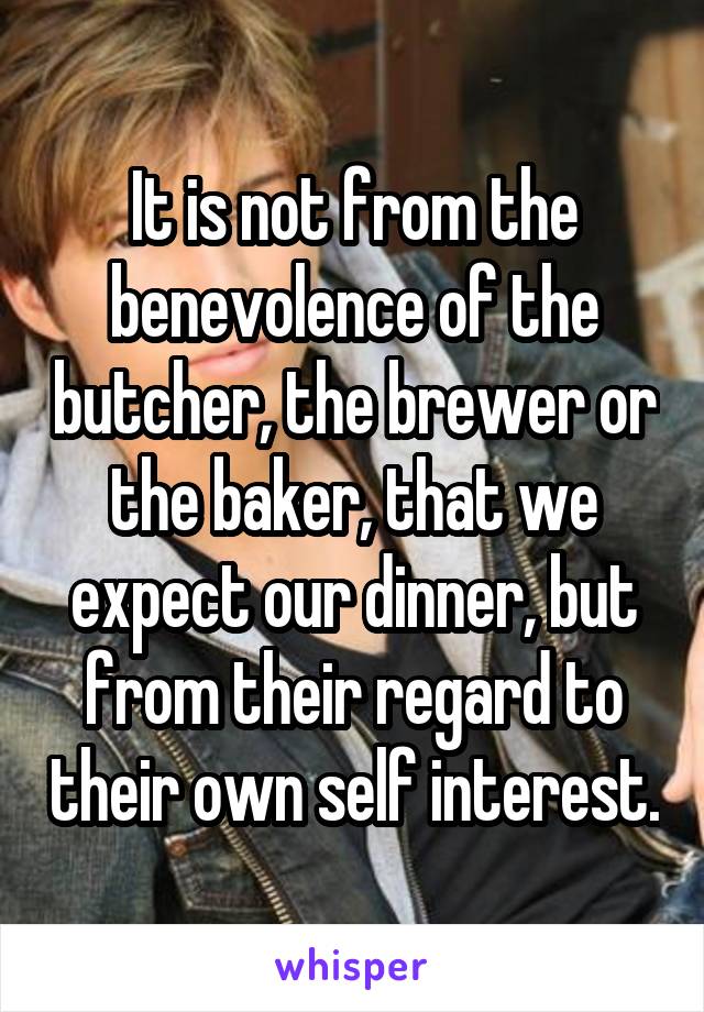 It is not from the benevolence of the butcher, the brewer or the baker, that we expect our dinner, but from their regard to their own self interest.