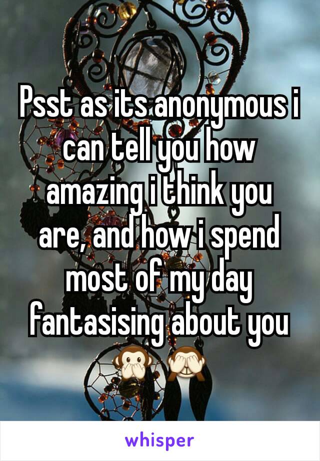 Psst as its anonymous i can tell you how amazing i think you are, and how i spend most of my day fantasising about you 🙊🙈
