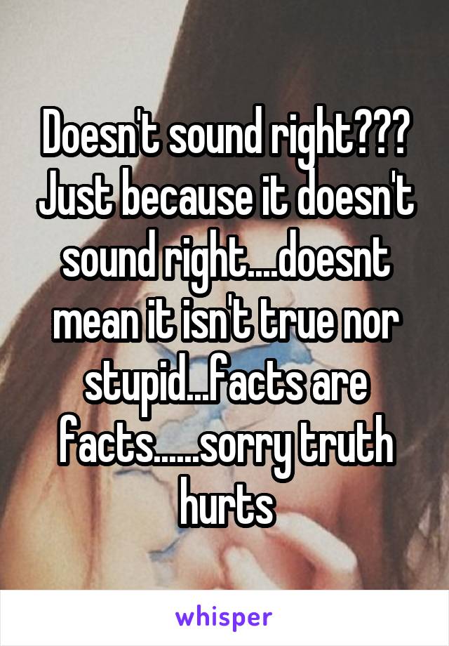 Doesn't sound right??? Just because it doesn't sound right....doesnt mean it isn't true nor stupid...facts are facts......sorry truth hurts