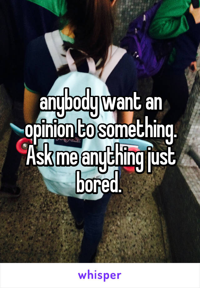 anybody want an opinion to something. Ask me anything just bored. 