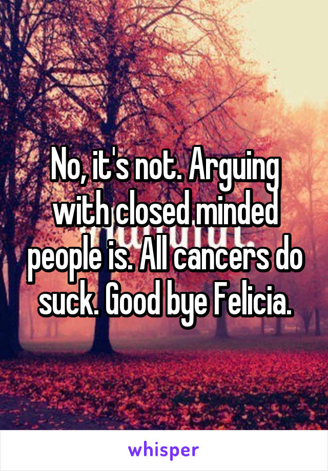 No, it's not. Arguing with closed minded people is. All cancers do suck. Good bye Felicia.
