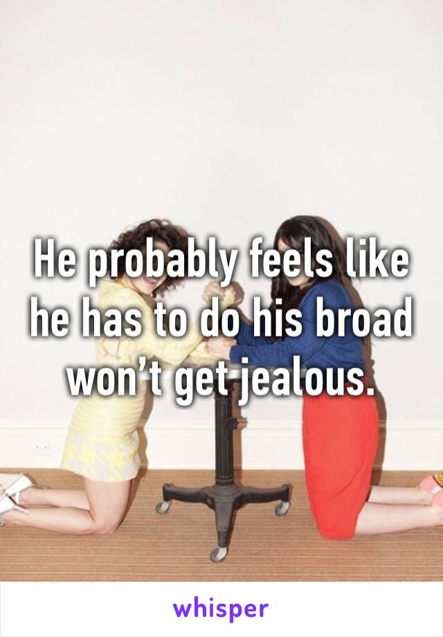He probably feels like he has to do his broad won’t get jealous. 