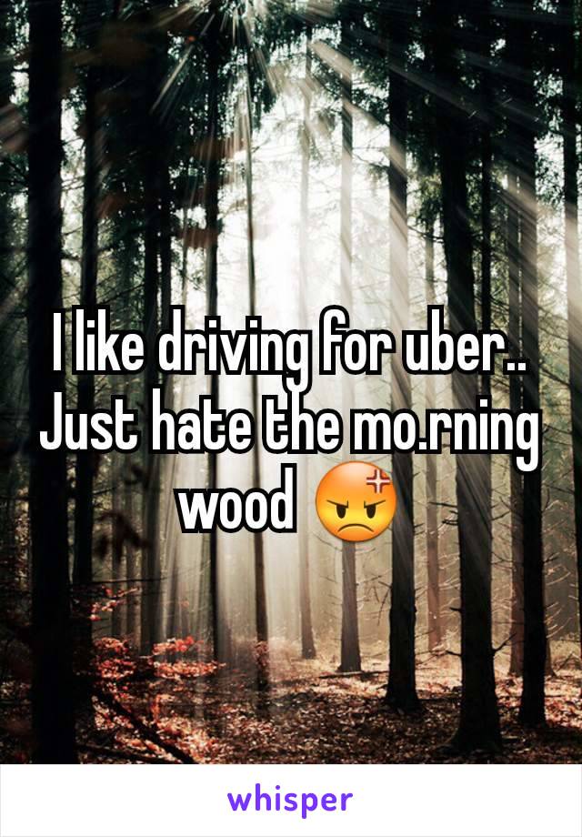 I like driving for uber.. Just hate the mo.rning wood 😡