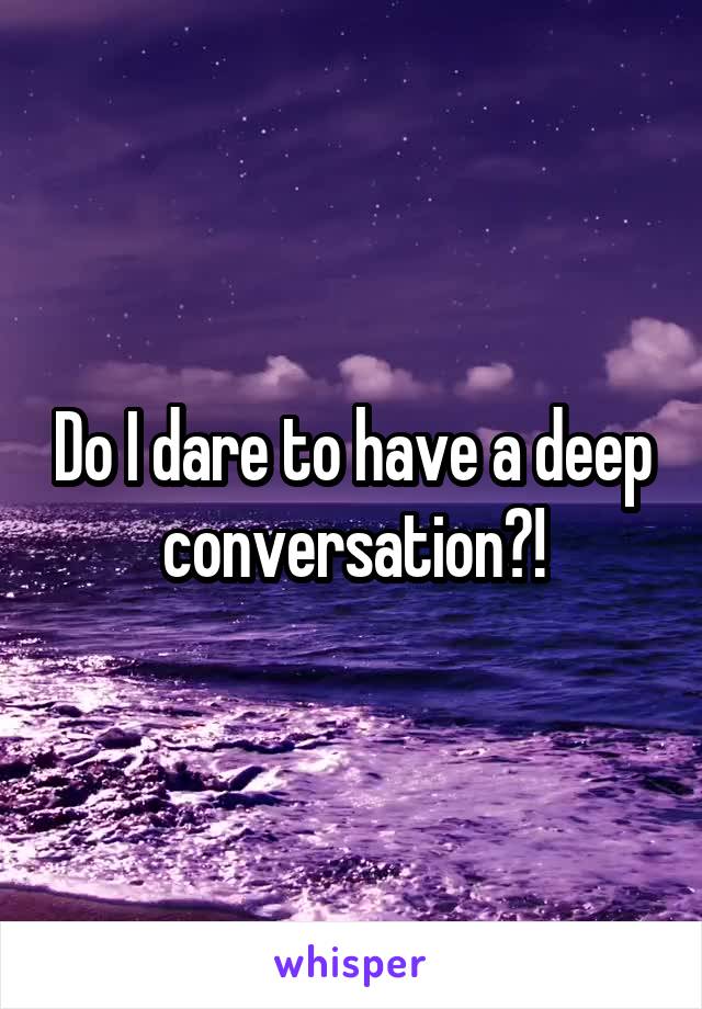 Do I dare to have a deep conversation?!