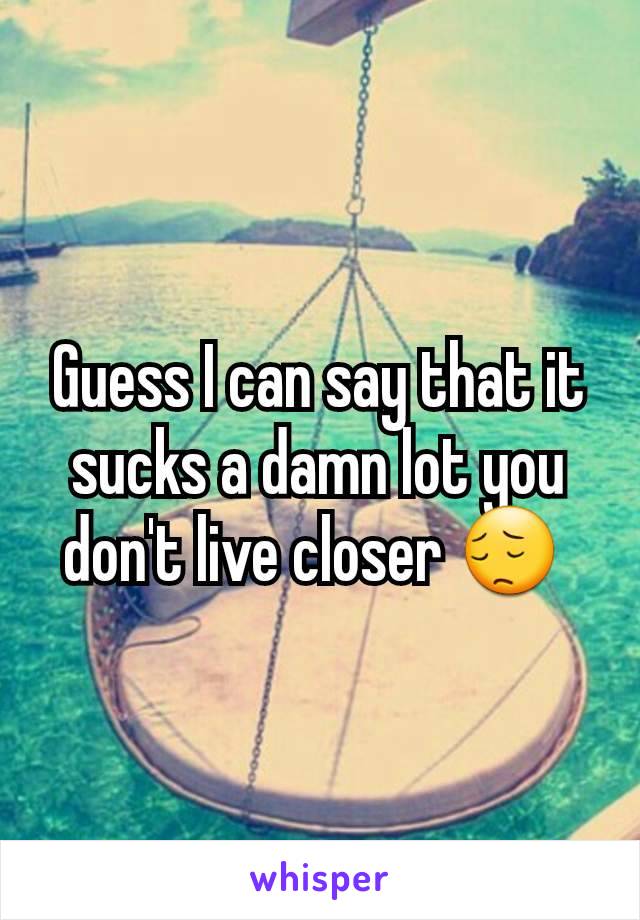 Guess I can say that it sucks a damn lot you don't live closer 😔 