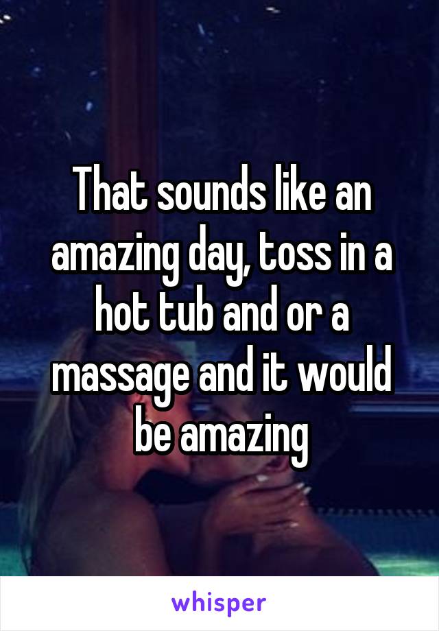 That sounds like an amazing day, toss in a hot tub and or a massage and it would be amazing