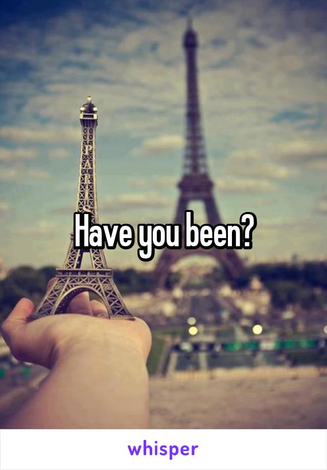 Have you been?