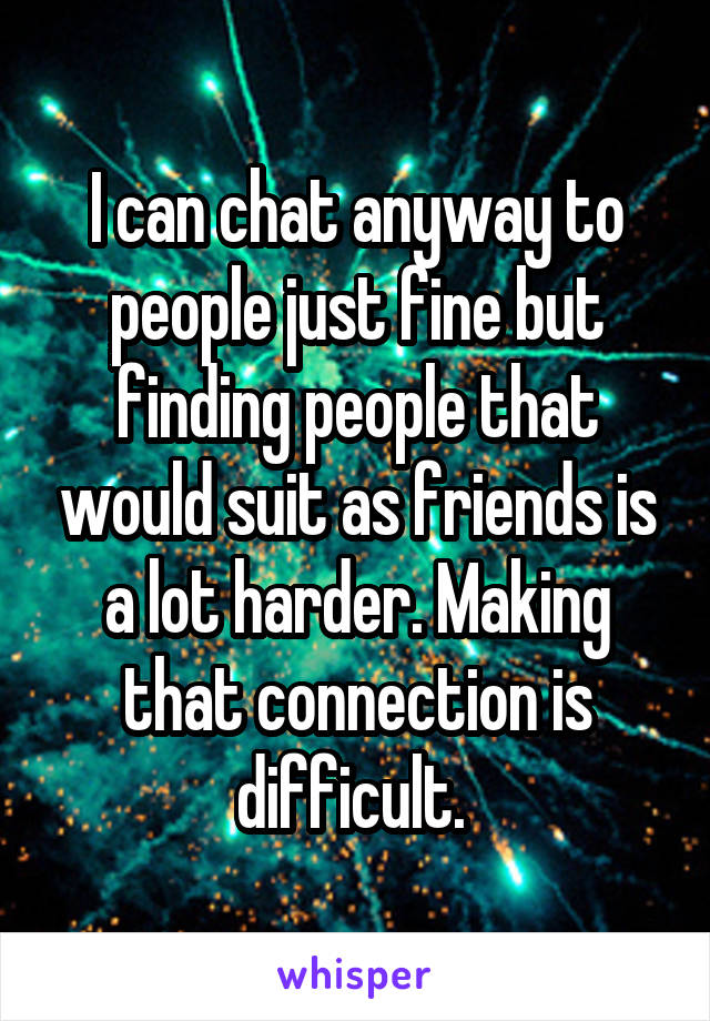 I can chat anyway to people just fine but finding people that would suit as friends is a lot harder. Making that connection is difficult. 