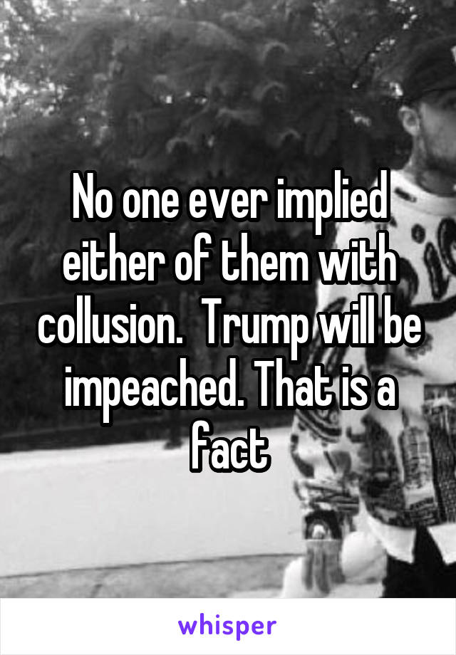 No one ever implied either of them with collusion.  Trump will be impeached. That is a fact