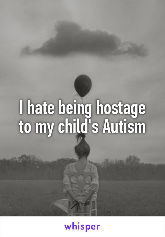 I hate being hostage
to my child's Autism