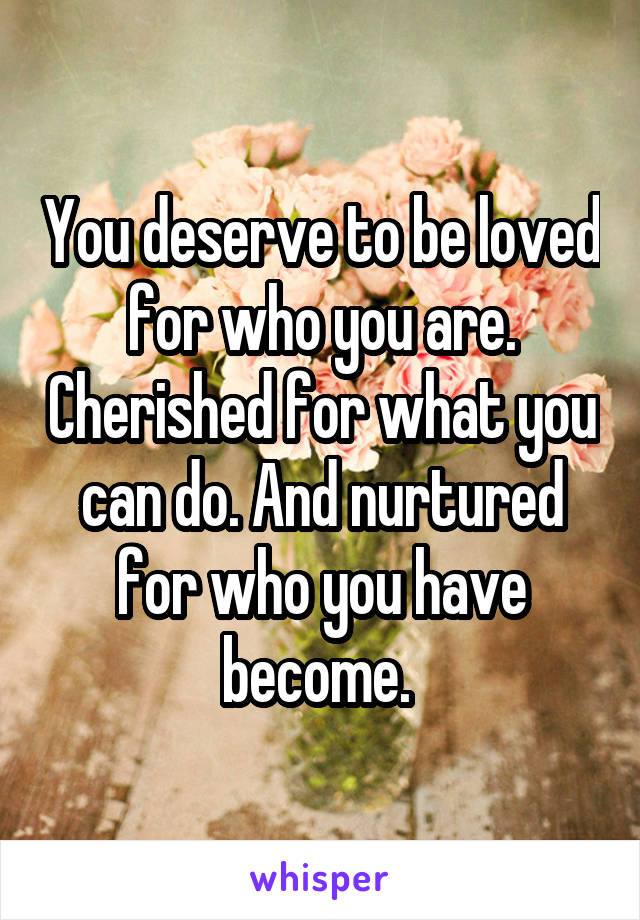 You deserve to be loved for who you are. Cherished for what you can do. And nurtured for who you have become. 